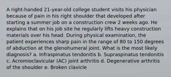 A right-handed 21-year-old college student visits his physician because of pain in his right shoulder that developed after starting a summer job on a construction crew 2 weeks ago. He explains that on his job site he regularly lifts heavy construction materials over his head. During physical examination, the patient experiences sharp pain in the range of 80 to 150 degrees of abduction at the glenohumeral joint. What is the most likely diagnosis? a. Infraspinatus tendonitis b. Supraspinatus tendonitis c. Acromioclavicular (AC) joint arthritis d. Degenerative arthritis of the shoulder e. Broken clavicle