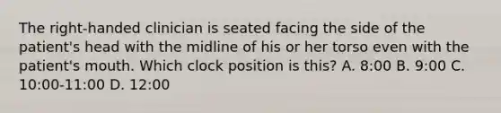 The right-handed clinician is seated facing the side of the patient's head with the midline of his or her torso even with the patient's mouth. Which clock position is this? A. 8:00 B. 9:00 C. 10:00-11:00 D. 12:00