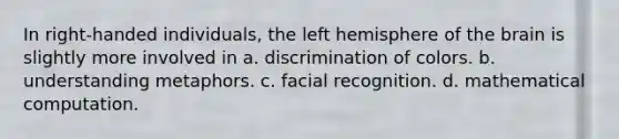 In right-handed individuals, the left hemisphere of the brain is slightly more involved in a. discrimination of colors. b. understanding metaphors. c. facial recognition. d. mathematical computation.