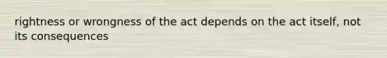 rightness or wrongness of the act depends on the act itself, not its consequences