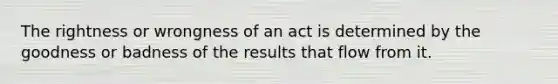 The rightness or wrongness of an act is determined by the goodness or badness of the results that flow from it.