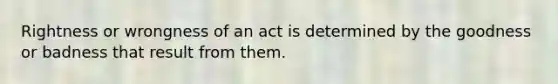 Rightness or wrongness of an act is determined by the goodness or badness that result from them.