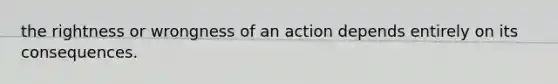 the rightness or wrongness of an action depends entirely on its consequences.