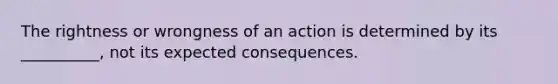 The rightness or wrongness of an action is determined by its __________, not its expected consequences.