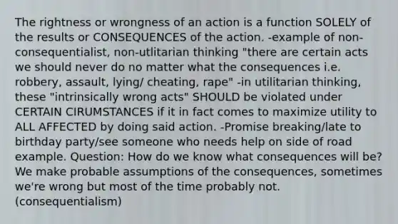 The rightness or wrongness of an action is a function SOLELY of the results or CONSEQUENCES of the action. -example of non-consequentialist, non-utlitarian thinking "there are certain acts we should never do no matter what the consequences i.e. robbery, assault, lying/ cheating, rape" -in utilitarian thinking, these "intrinsically wrong acts" SHOULD be violated under CERTAIN CIRUMSTANCES if it in fact comes to maximize utility to ALL AFFECTED by doing said action. -Promise breaking/late to birthday party/see someone who needs help on side of road example. Question: How do we know what consequences will be? We make probable assumptions of the consequences, sometimes we're wrong but most of the time probably not. (consequentialism)