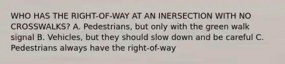 WHO HAS THE RIGHT-OF-WAY AT AN INERSECTION WITH NO CROSSWALKS? A. Pedestrians, but only with the green walk signal B. Vehicles, but they should slow down and be careful C. Pedestrians always have the right-of-way