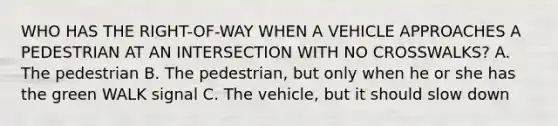 WHO HAS THE RIGHT-OF-WAY WHEN A VEHICLE APPROACHES A PEDESTRIAN AT AN INTERSECTION WITH NO CROSSWALKS? A. The pedestrian B. The pedestrian, but only when he or she has the green WALK signal C. The vehicle, but it should slow down