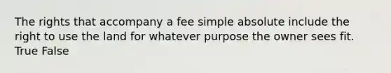 The rights that accompany a fee simple absolute include the right to use the land for whatever purpose the owner sees fit. True False