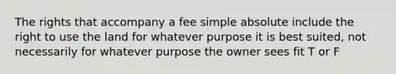 The rights that accompany a fee simple absolute include the right to use the land for whatever purpose it is best suited, not necessarily for whatever purpose the owner sees fit T or F