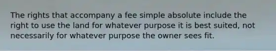 The rights that accompany a fee simple absolute include the right to use the land for whatever purpose it is best suited, not necessarily for whatever purpose the owner sees fit.