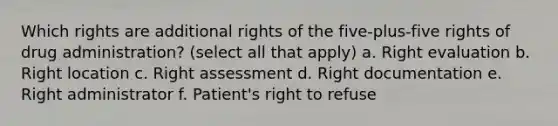 Which rights are additional rights of the five-plus-five rights of drug administration? (select all that apply) a. Right evaluation b. Right location c. Right assessment d. Right documentation e. Right administrator f. Patient's right to refuse