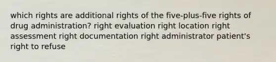 which rights are additional rights of the five-plus-five rights of drug administration? right evaluation right location right assessment right documentation right administrator patient's right to refuse