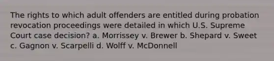 The rights to which adult offenders are entitled during probation revocation proceedings were detailed in which U.S. Supreme Court case decision? a. Morrissey v. Brewer b. Shepard v. Sweet c. Gagnon v. Scarpelli d. Wolff v. McDonnell