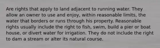 Are rights that apply to land adjacent to running water. They allow an owner to use and enjoy, within reasonable limits, the water that borders or runs through his property. Reasonable rights usually include the right to fish, swim, build a pier or boat house, or divert water for irrigation. They do not include the right to dam a stream or alter its natural course.