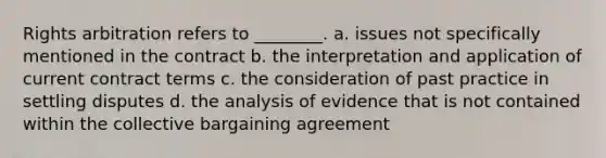 Rights arbitration refers to ________. a. issues not specifically mentioned in the contract b. the interpretation and application of current contract terms c. the consideration of past practice in settling disputes d. the analysis of evidence that is not contained within the collective bargaining agreement