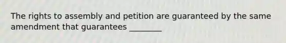 The rights to assembly and petition are guaranteed by the same amendment that guarantees ________