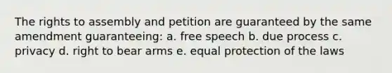 The rights to assembly and petition are guaranteed by the same amendment guaranteeing: a. free speech b. due process c. privacy d. right to bear arms e. equal protection of the laws