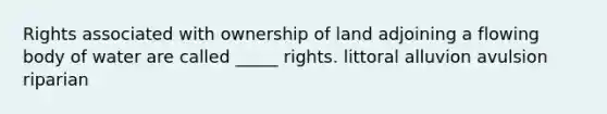 Rights associated with ownership of land adjoining a flowing body of water are called _____ rights. littoral alluvion avulsion riparian