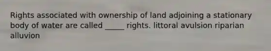 Rights associated with ownership of land adjoining a stationary body of water are called _____ rights. littoral avulsion riparian alluvion