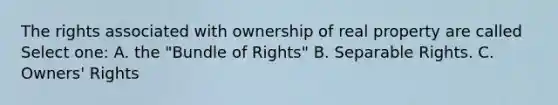 The rights associated with ownership of real property are called Select one: A. the "Bundle of Rights" B. Separable Rights. C. Owners' Rights