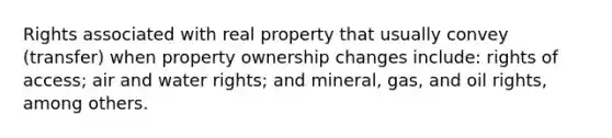 Rights associated with real property that usually convey (transfer) when property ownership changes include: rights of access; air and water rights; and mineral, gas, and oil rights, among others.