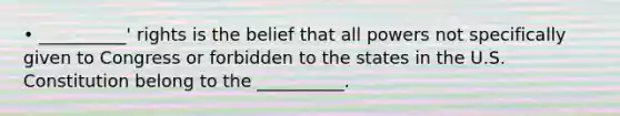 • __________' rights is the belief that all powers not specifically given to Congress or forbidden to the states in the U.S. Constitution belong to the __________.