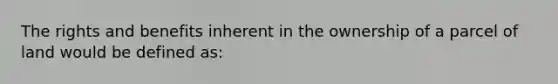 The rights and benefits inherent in the ownership of a parcel of land would be defined as: