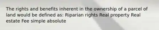 The rights and benefits inherent in the ownership of a parcel of land would be defined as: Riparian rights Real property Real estate Fee simple absolute