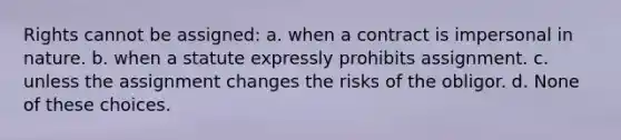 Rights cannot be assigned: a. when a contract is impersonal in nature. b. when a statute expressly prohibits assignment. c. unless the assignment changes the risks of the obligor. d. None of these choices.