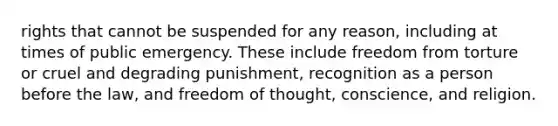 rights that cannot be suspended for any reason, including at times of public emergency. These include freedom from torture or cruel and degrading punishment, recognition as a person before the law, and freedom of thought, conscience, and religion.