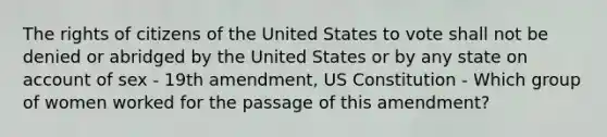 The rights of citizens of the United States to vote shall not be denied or abridged by the United States or by any state on account of sex - 19th amendment, <a href='https://www.questionai.com/knowledge/koEeQKlIbP-us-constitution' class='anchor-knowledge'>us constitution</a> - Which group of women worked for the passage of this amendment?