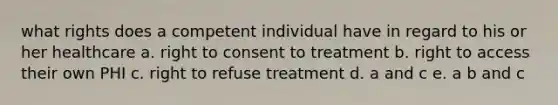 what rights does a competent individual have in regard to his or her healthcare a. right to consent to treatment b. right to access their own PHI c. right to refuse treatment d. a and c e. a b and c