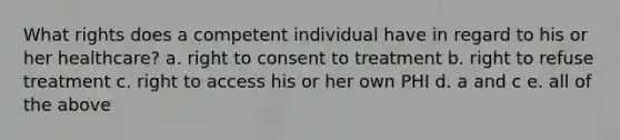 What rights does a competent individual have in regard to his or her healthcare? a. right to consent to treatment b. right to refuse treatment c. right to access his or her own PHI d. a and c e. all of the above