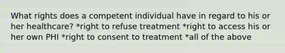 What rights does a competent individual have in regard to his or her healthcare? *right to refuse treatment *right to access his or her own PHI *right to consent to treatment *all of the above