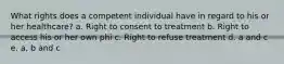 What rights does a competent individual have in regard to his or her healthcare? a. Right to consent to treatment b. Right to access his or her own phi c. Right to refuse treatment d. a and c e. a, b and c