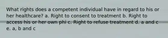 What rights does a competent individual have in regard to his or her healthcare? a. Right to consent to treatment b. Right to access his or her own phi c. Right to refuse treatment d. a and c e. a, b and c