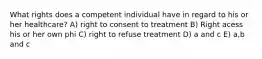 What rights does a competent individual have in regard to his or her healthcare? A) right to consent to treatment B) Right acess his or her own phi C) right to refuse treatment D) a and c E) a,b and c