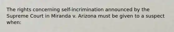 The rights concerning self-incrimination announced by the Supreme Court in Miranda v. Arizona must be given to a suspect when: