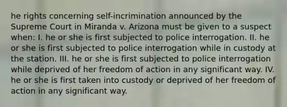 he rights concerning self-incrimination announced by the Supreme Court in Miranda v. Arizona must be given to a suspect when: I. he or she is first subjected to police interrogation. II. he or she is first subjected to police interrogation while in custody at the station. III. he or she is first subjected to police interrogation while deprived of her freedom of action in any significant way. IV. he or she is first taken into custody or deprived of her freedom of action in any significant way.