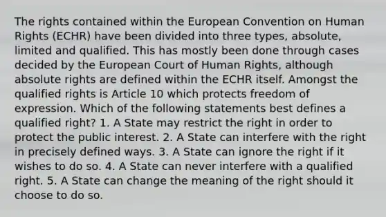 The rights contained within the European Convention on Human Rights (ECHR) have been divided into three types, absolute, limited and qualified. This has mostly been done through cases decided by the European Court of Human Rights, although absolute rights are defined within the ECHR itself. Amongst the qualified rights is Article 10 which protects freedom of expression. Which of the following statements best defines a qualified right? 1. A State may restrict the right in order to protect the public interest. 2. A State can interfere with the right in precisely defined ways. 3. A State can ignore the right if it wishes to do so. 4. A State can never interfere with a qualified right. 5. A State can change the meaning of the right should it choose to do so.