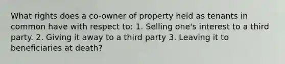 What rights does a co-owner of property held as tenants in common have with respect to: 1. Selling one's interest to a third party. 2. Giving it away to a third party 3. Leaving it to beneficiaries at death?