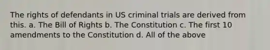 The rights of defendants in US criminal trials are derived from this. a. The Bill of Rights b. The Constitution c. The first 10 amendments to the Constitution d. All of the above