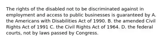 The rights of the disabled not to be discriminated against in employment and access to public businesses is guaranteed by A. the Americans with Disabilities Act of 1990. B. the amended Civil Rights Act of 1991 C. the Civil Rights Act of 1964. D. the federal courts, not by laws passed by Congress.