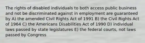 The rights of disabled individuals to both access public business and not be discriminated against in employment are guaranteed by A) the amended Civil Rights Act of 1991 B) the Civil Rights Act of 1964 C) the Americans Disabilities Act of 1990 D) individual laws passed by state legislatures E) the federal courts, not laws passed by Congress