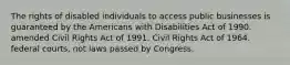 The rights of disabled individuals to access public businesses is guaranteed by the Americans with Disabilities Act of 1990. amended Civil Rights Act of 1991. Civil Rights Act of 1964. federal courts, not laws passed by Congress.