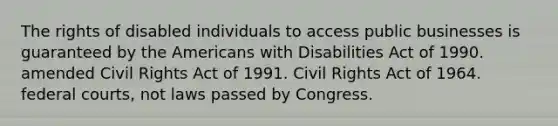 The rights of disabled individuals to access public businesses is guaranteed by the Americans with Disabilities Act of 1990. amended Civil Rights Act of 1991. Civil Rights Act of 1964. federal courts, not laws passed by Congress.