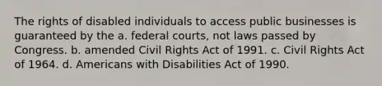 The rights of disabled individuals to access public businesses is guaranteed by the a. <a href='https://www.questionai.com/knowledge/kzzdxYQ4u6-federal-courts' class='anchor-knowledge'>federal courts</a>, not laws passed by Congress. b. amended <a href='https://www.questionai.com/knowledge/kkdJLQddfe-civil-rights' class='anchor-knowledge'>civil rights</a> Act of 1991. c. Civil Rights Act of 1964. d. Americans with Disabilities Act of 1990.