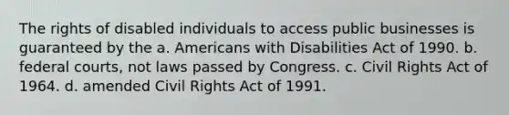 The rights of disabled individuals to access public businesses is guaranteed by the a. Americans with Disabilities Act of 1990. b. federal courts, not laws passed by Congress. c. Civil Rights Act of 1964. d. amended Civil Rights Act of 1991.