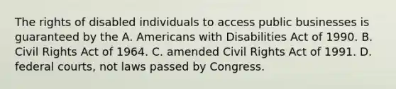 The rights of disabled individuals to access public businesses is guaranteed by the A. Americans with Disabilities Act of 1990. B. Civil Rights Act of 1964. C. amended Civil Rights Act of 1991. D. federal courts, not laws passed by Congress.