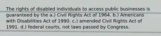 The rights of disabled individuals to access public businesses is guaranteed by the a.) Civil Rights Act of 1964. b.) Americans with Disabilities Act of 1990. c.) amended Civil Rights Act of 1991. d.) federal courts, not laws passed by Congress.